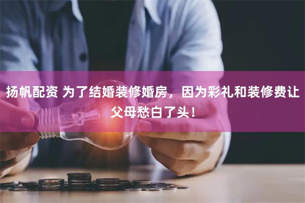 扬帆配资 为了结婚装修婚房，因为彩礼和装修费让父母愁白了头！