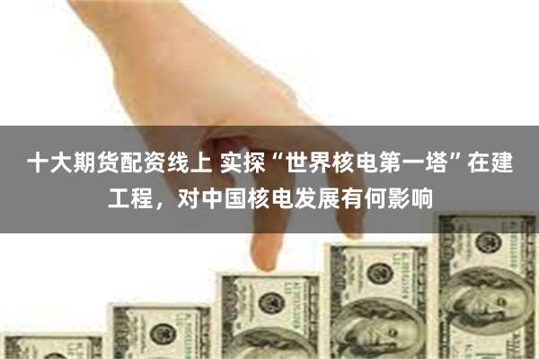十大期货配资线上 实探“世界核电第一塔”在建工程，对中国核电发展有何影响