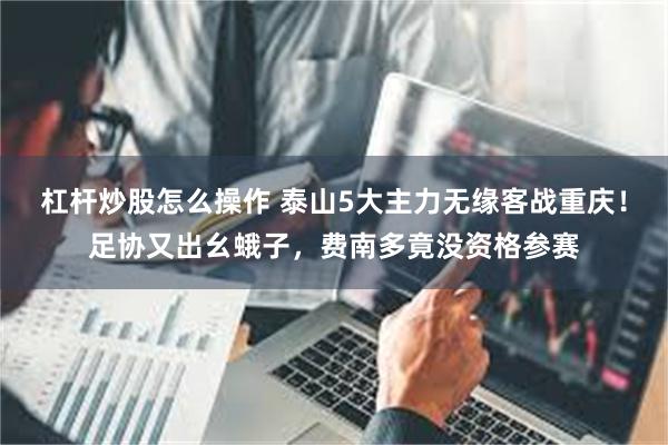杠杆炒股怎么操作 泰山5大主力无缘客战重庆！足协又出幺蛾子，费南多竟没资格参赛