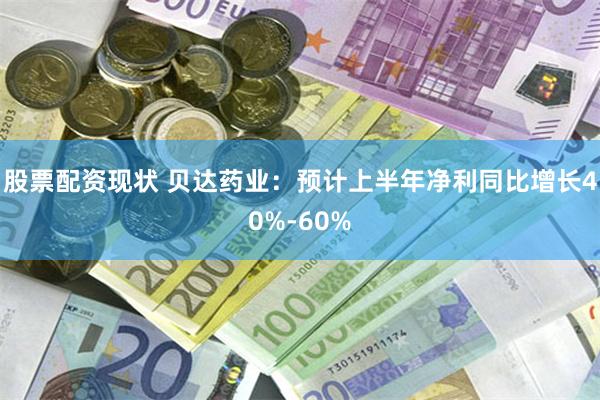 股票配资现状 贝达药业：预计上半年净利同比增长40%-60%