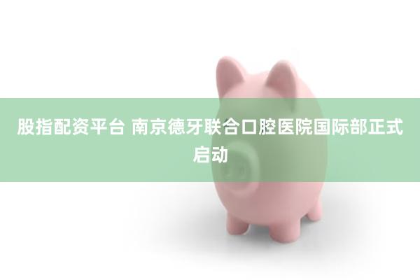 股指配资平台 南京德牙联合口腔医院国际部正式启动