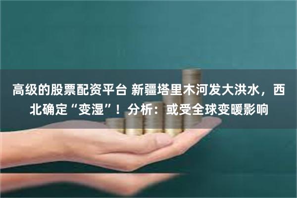 高级的股票配资平台 新疆塔里木河发大洪水，西北确定“变湿”！分析：或受全球变暖影响