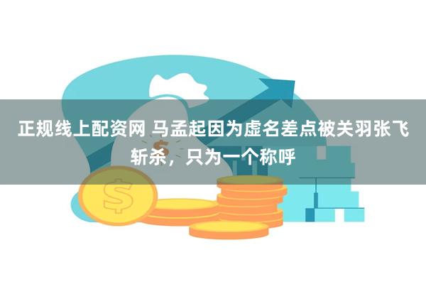 正规线上配资网 马孟起因为虚名差点被关羽张飞斩杀，只为一个称呼
