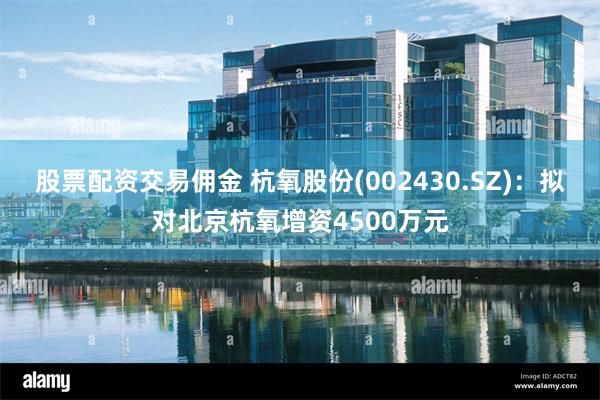 股票配资交易佣金 杭氧股份(002430.SZ)：拟对北京杭氧增资4500万元