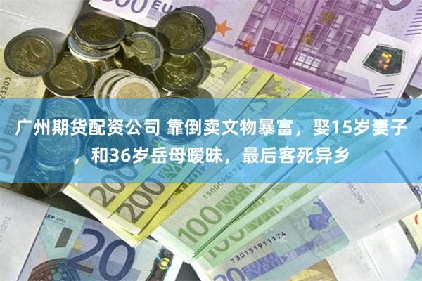广州期货配资公司 靠倒卖文物暴富，娶15岁妻子，和36岁岳母暧昧，最后客死异乡