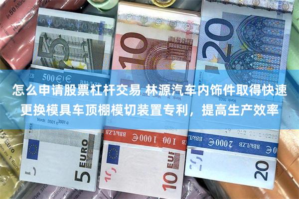 怎么申请股票杠杆交易 林源汽车内饰件取得快速更换模具车顶棚模切装置专利，提高生产效率