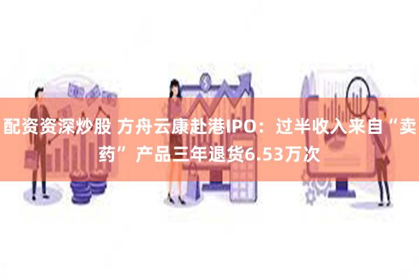 配资资深炒股 方舟云康赴港IPO：过半收入来自“卖药” 产品三年退货6.53万次