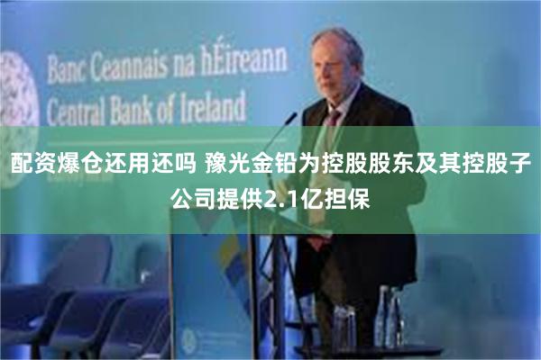 配资爆仓还用还吗 豫光金铅为控股股东及其控股子公司提供2.1亿担保