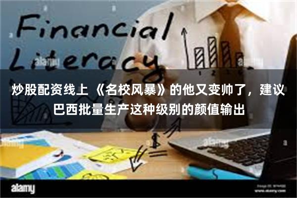 炒股配资线上 《名校风暴》的他又变帅了，建议巴西批量生产这种级别的颜值输出
