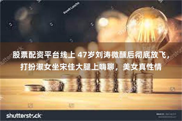股票配资平台线上 47岁刘涛微醺后彻底放飞，打扮淑女坐宋佳大腿上嗨聊，美女真性情