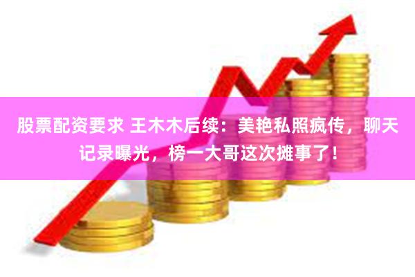 股票配资要求 王木木后续：美艳私照疯传，聊天记录曝光，榜一大哥这次摊事了！