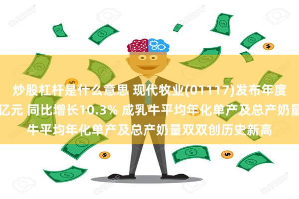 炒股杠杆是什么意思 现代牧业(01117)发布年度业绩 毛利34.51亿元 同比增长10.3% 成乳牛平均年化单产及总产奶量双双创历史新高