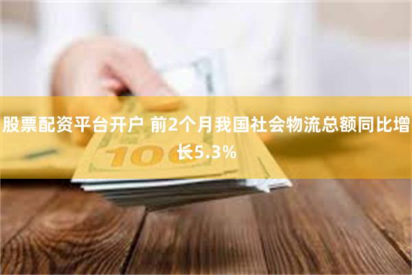 股票配资平台开户 前2个月我国社会物流总额同比增长5.3%