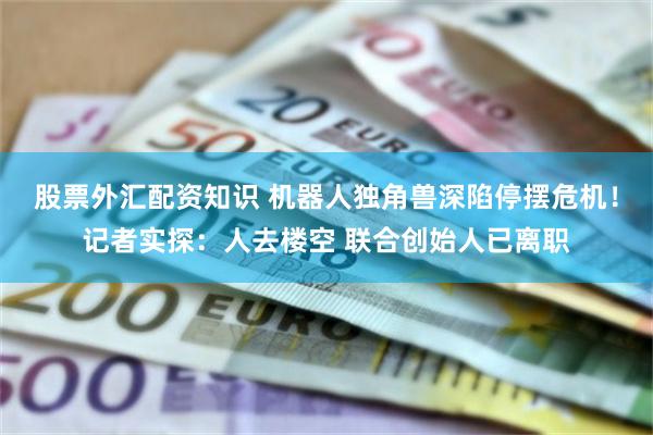 股票外汇配资知识 机器人独角兽深陷停摆危机！记者实探：人去楼空 联合创始人已离职