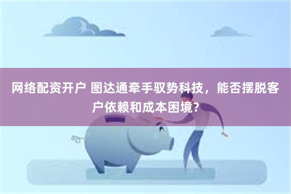 网络配资开户 图达通牵手驭势科技，能否摆脱客户依赖和成本困境？