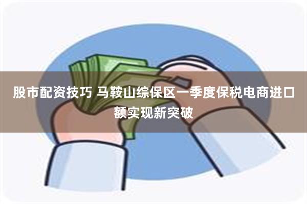 股市配资技巧 马鞍山综保区一季度保税电商进口额实现新突破