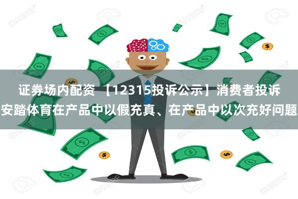 证券场内配资 【12315投诉公示】消费者投诉安踏体育在产品中以假充真、在产品中以次充好问题