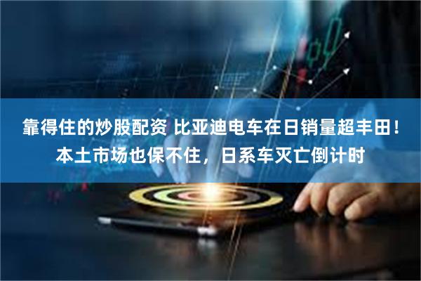 靠得住的炒股配资 比亚迪电车在日销量超丰田！本土市场也保不住，日系车灭亡倒计时