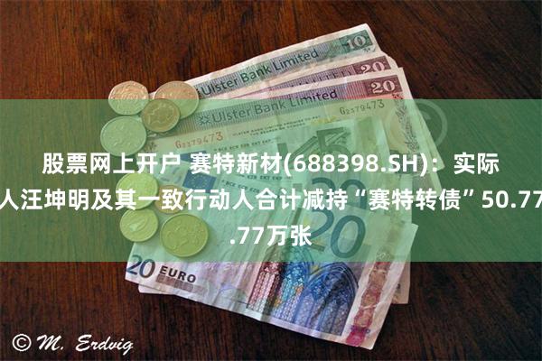股票网上开户 赛特新材(688398.SH)：实际控制人汪坤明及其一致行动人合计减持“赛特转债”50.77万张