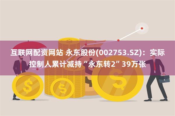 互联网配资网站 永东股份(002753.SZ)：实际控制人累计减持“永东转2”39万张