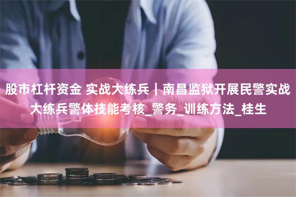 股市杠杆资金 实战大练兵｜南昌监狱开展民警实战大练兵警体技能考核_警务_训练方法_桂生