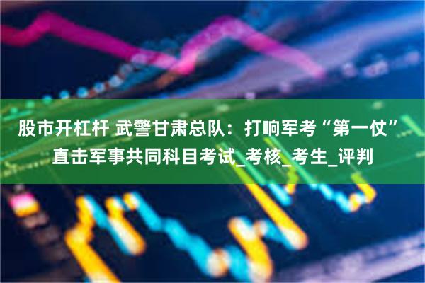 股市开杠杆 武警甘肃总队：打响军考“第一仗” 直击军事共同科目考试_考核_考生_评判