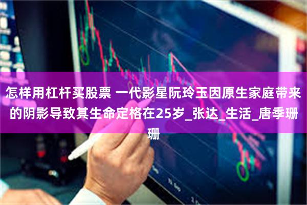 怎样用杠杆买股票 一代影星阮玲玉因原生家庭带来的阴影导致其生命定格在25岁_张达_生活_唐季珊