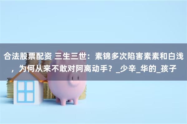 合法股票配资 三生三世：素锦多次陷害素素和白浅，为何从来不敢对阿离动手？_少辛_华的_孩子
