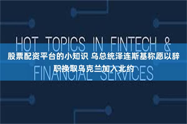 股票配资平台的小知识 乌总统泽连斯基称愿以辞职换取乌克兰加入北约