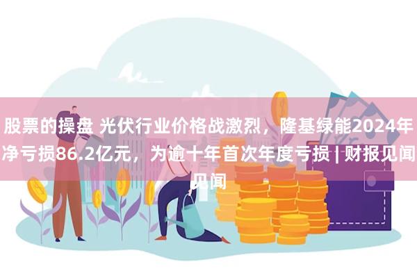 股票的操盘 光伏行业价格战激烈，隆基绿能2024年净亏损86.2亿元，为逾十年首次年度亏损 | 财报见闻
