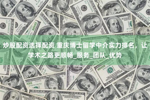 炒股配资选择配资 重庆博士留学中介实力排名，让学术之路更顺畅_服务_团队_优势