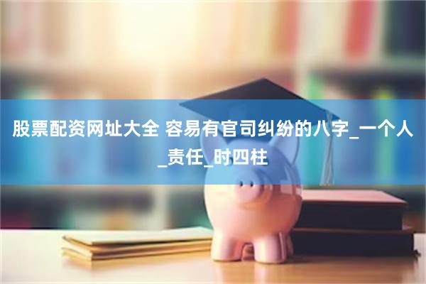 股票配资网址大全 容易有官司纠纷的八字_一个人_责任_时四柱