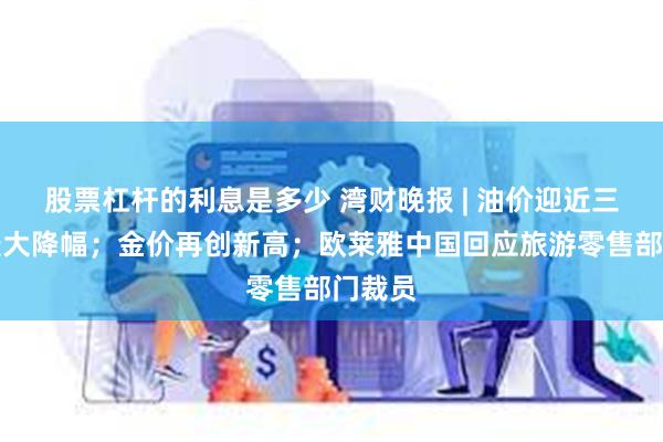 股票杠杆的利息是多少 湾财晚报 | 油价迎近三年来最大降幅；金价再创新高；欧莱雅中国回应旅游零售部门裁员