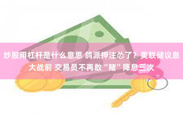 炒股用杠杆是什么意思 鸽派押注怂了？美联储议息大战前 交易员不再敢“赌”降息三次