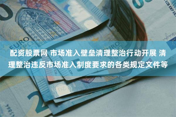 配资股票网 市场准入壁垒清理整治行动开展 清理整治违反市场准入制度要求的各类规定文件等