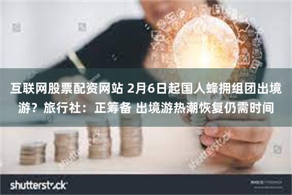 互联网股票配资网站 2月6日起国人蜂拥组团出境游？旅行社：正筹备 出境游热潮恢复仍需时间