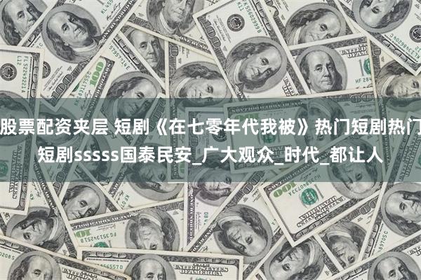 股票配资夹层 短剧《在七零年代我被》热门短剧热门短剧sssss国泰民安_广大观众_时代_都让人
