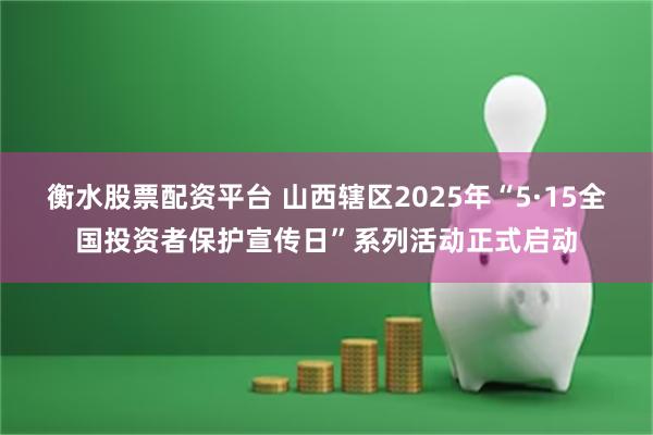 衡水股票配资平台 山西辖区2025年“5·15全国投资者保护宣传日”系列活动正式启动