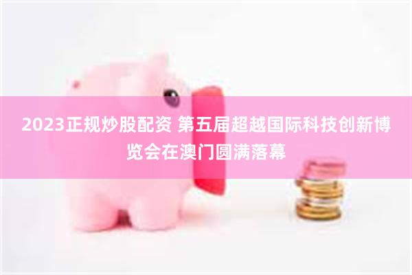 2023正规炒股配资 第五届超越国际科技创新博览会在澳门圆满落幕