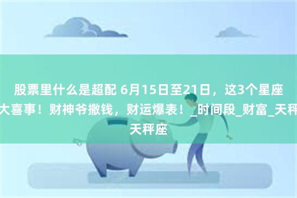 股票里什么是超配 6月15日至21日，这3个星座遇大喜事！财神爷撒钱，财运爆表！_时间段_财富_天秤座