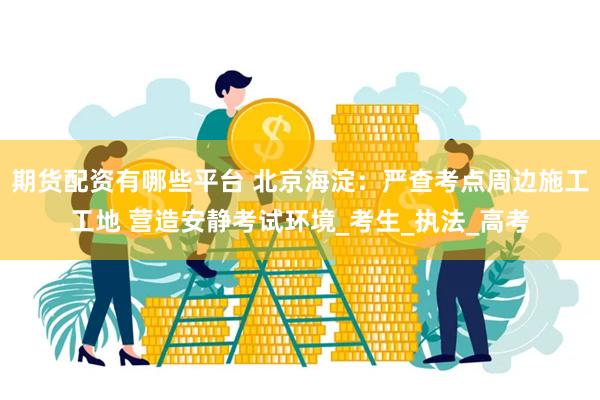 期货配资有哪些平台 北京海淀：严查考点周边施工工地 营造安静考试环境_考生_执法_高考