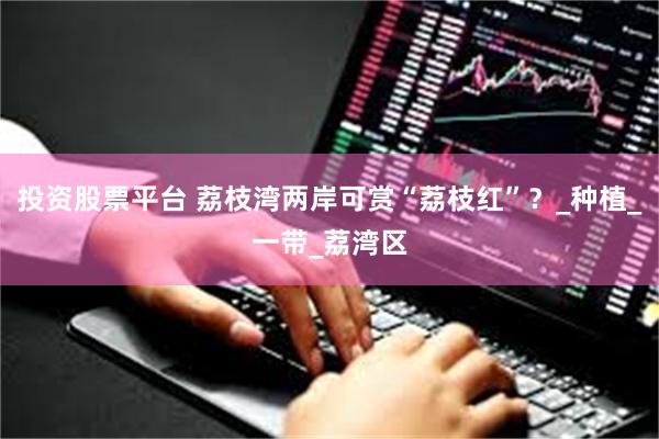 投资股票平台 荔枝湾两岸可赏“荔枝红”？_种植_一带_荔湾区