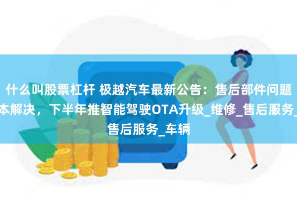 什么叫股票杠杆 极越汽车最新公告：售后部件问题已基本解决，下半年推智能驾驶OTA升级_维修_售后服务_车辆