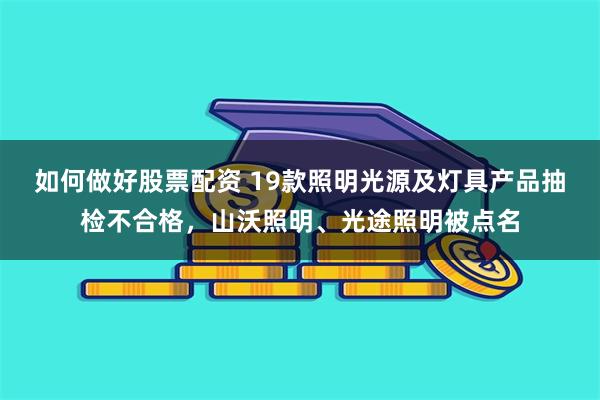 如何做好股票配资 19款照明光源及灯具产品抽检不合格，山沃照明、光途照明被点名