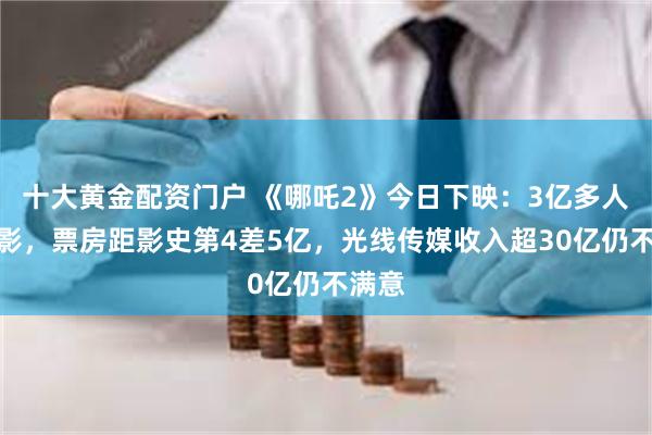 十大黄金配资门户 《哪吒2》今日下映：3亿多人次观影，票房距影史第4差5亿，光线传媒收入超30亿仍不满意