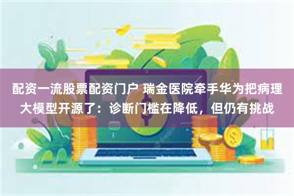 配资一流股票配资门户 瑞金医院牵手华为把病理大模型开源了：诊断门槛在降低，但仍有挑战