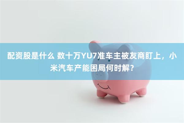 配资股是什么 数十万YU7准车主被友商盯上，小米汽车产能困局何时解？