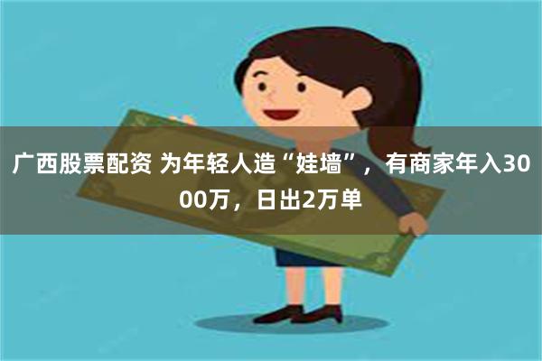 广西股票配资 为年轻人造“娃墙”，有商家年入3000万，日出2万单