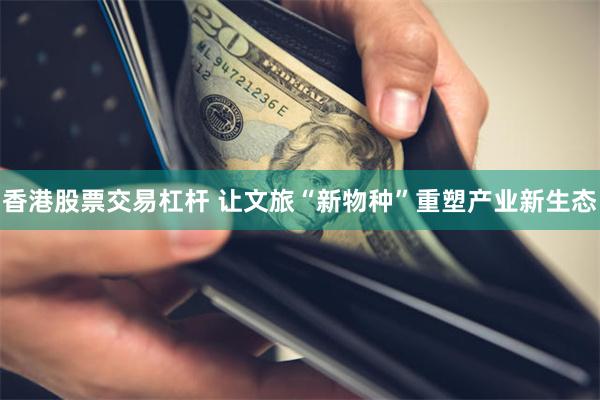香港股票交易杠杆 让文旅“新物种”重塑产业新生态