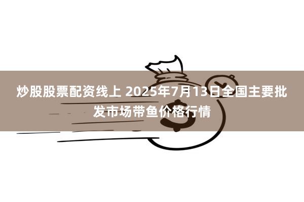 炒股股票配资线上 2025年7月13日全国主要批发市场带鱼价格行情